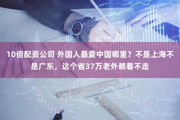 10倍配资公司 外国人最爱中国哪里？不是上海不是广东，这个省37万老外赖着不走