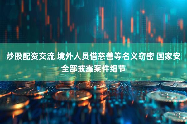 炒股配资交流 境外人员借慈善等名义窃密 国家安全部披露案件细节