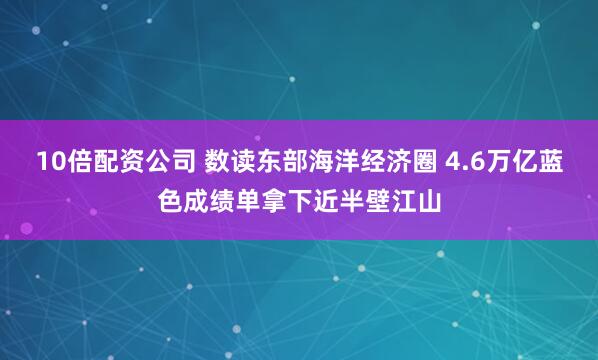 10倍配资公司 数读东部海洋经济圈 4.6万亿蓝色成绩单拿下近半壁江山