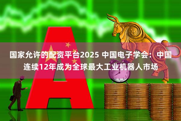 国家允许的配资平台2025 中国电子学会：中国连续12年成为全球最大工业机器人市场