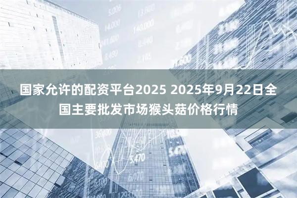 国家允许的配资平台2025 2025年9月22日全国主要批发市场猴头菇价格行情