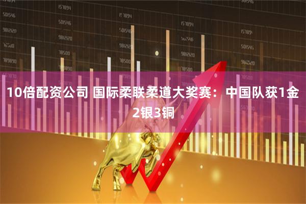 10倍配资公司 国际柔联柔道大奖赛：中国队获1金2银3铜