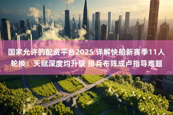 国家允许的配资平台2025 详解快船新赛季11人轮换：天赋深度均升级 排兵布阵成卢指导难题