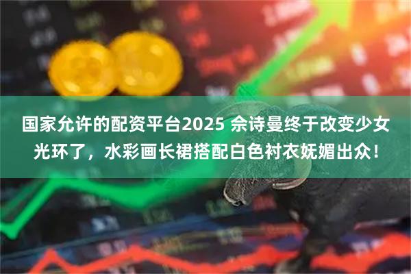 国家允许的配资平台2025 佘诗曼终于改变少女光环了，水彩画长裙搭配白色衬衣妩媚出众！