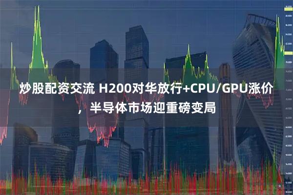 炒股配资交流 H200对华放行+CPU/GPU涨价，半导体市场迎重磅变局