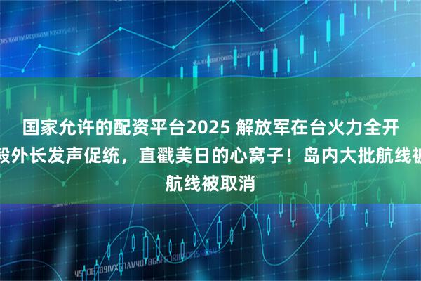 国家允许的配资平台2025 解放军在台火力全开，王毅外长发声促统，直戳美日的心窝子！岛内大批航线被取消