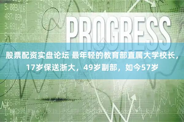 股票配资实盘论坛 最年轻的教育部直属大学校长，17岁保送浙大，49岁副部，如今57岁