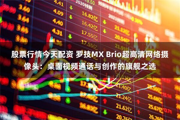 股票行情今天配资 罗技MX Brio超高清网络摄像头：桌面视频通话与创作的旗舰之选
