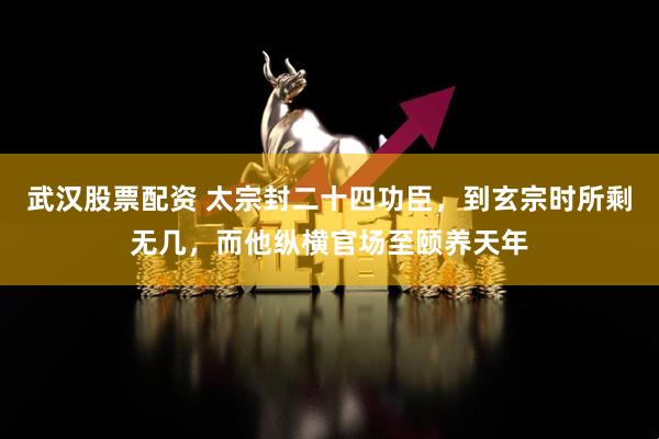 武汉股票配资 太宗封二十四功臣，到玄宗时所剩无几，而他纵横官场至颐养天年