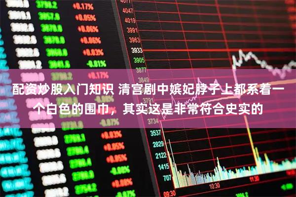 配资炒股入门知识 清宫剧中嫔妃脖子上都系着一个白色的围巾，其实这是非常符合史实的