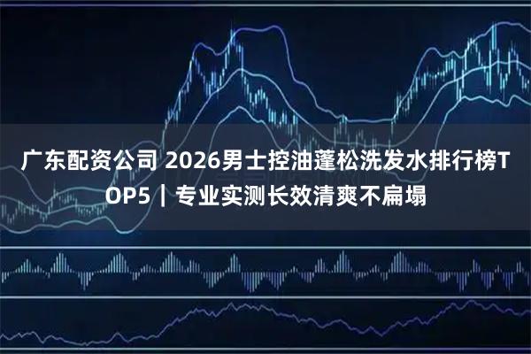 广东配资公司 2026男士控油蓬松洗发水排行榜TOP5｜专业实测长效清爽不扁塌