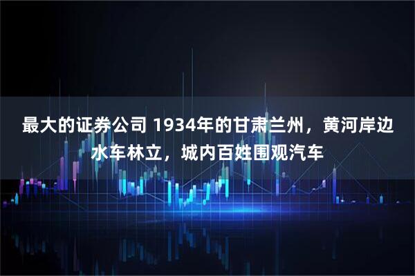 最大的证券公司 1934年的甘肃兰州，黄河岸边水车林立，城内百姓围观汽车