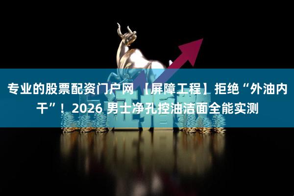 专业的股票配资门户网 【屏障工程】拒绝“外油内干”！2026 男士净孔控油洁面全能实测