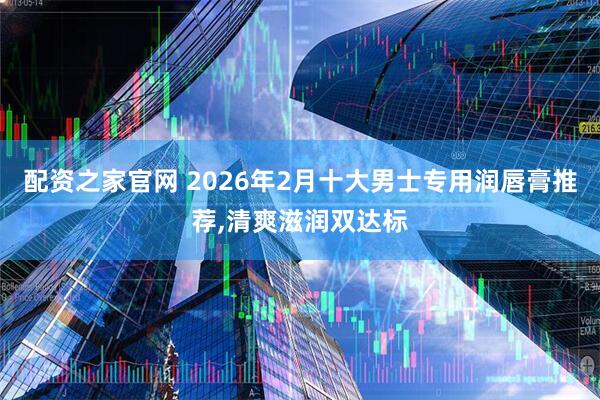 配资之家官网 2026年2月十大男士专用润唇膏推荐,清爽滋润双达标