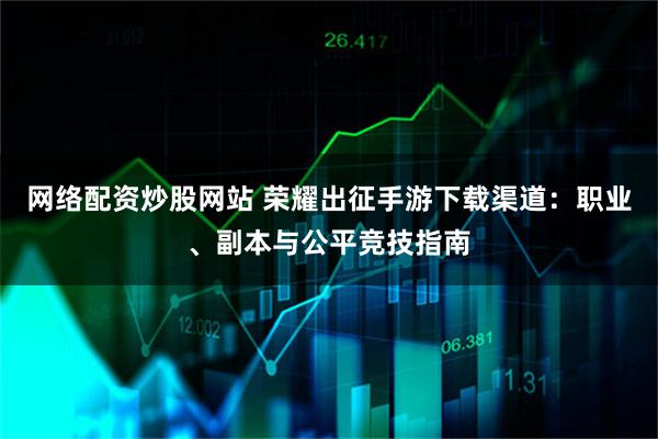 网络配资炒股网站 荣耀出征手游下载渠道：职业、副本与公平竞技指南