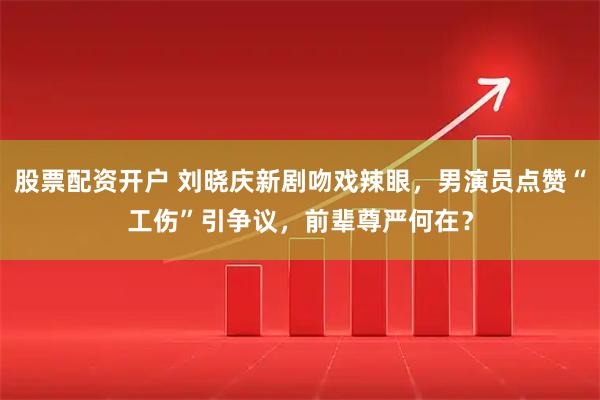 股票配资开户 刘晓庆新剧吻戏辣眼，男演员点赞“工伤”引争议，前辈尊严何在？