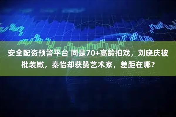 安全配资预警平台 同是70+高龄拍戏，刘晓庆被批装嫩，秦怡却获赞艺术家，差距在哪？