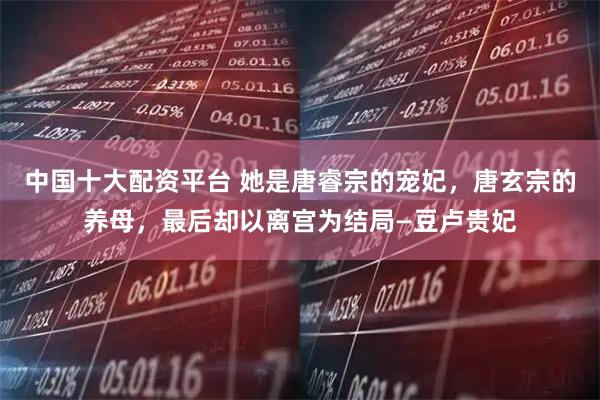 中国十大配资平台 她是唐睿宗的宠妃，唐玄宗的养母，最后却以离宫为结局—豆卢贵妃