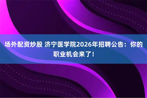 场外配资炒股 济宁医学院2026年招聘公告：你的职业机会来了！