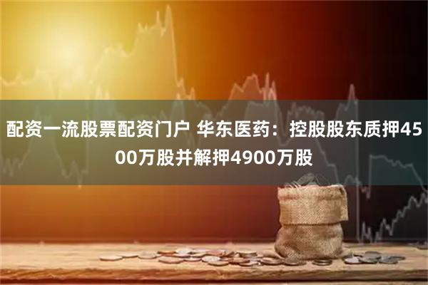 配资一流股票配资门户 华东医药：控股股东质押4500万股并解押4900万股