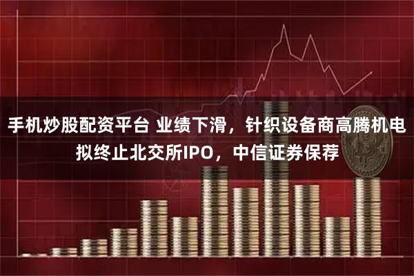 手机炒股配资平台 业绩下滑，针织设备商高腾机电拟终止北交所IPO，中信证券保荐