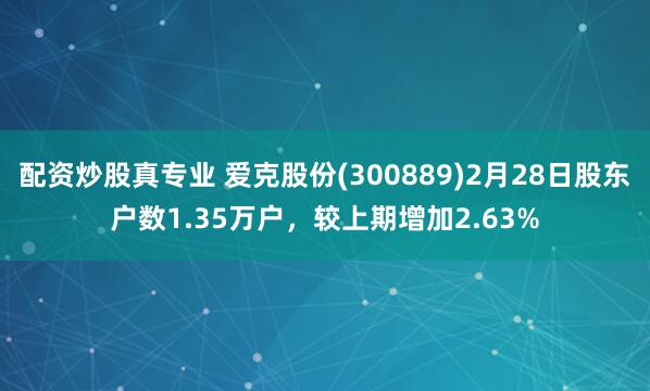 配资炒股真专业 爱克股份(300889)2月28日股东户数1.35万户，较上期增加2.63%