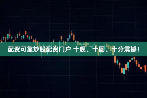 配资可靠炒股配资门户 十舰、十图、十分震撼！