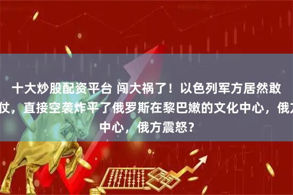十大炒股配资平台 闯大祸了！以色列军方居然敢明火执仗，直接空袭炸平了俄罗斯在黎巴嫩的文化中心，俄方震怒？