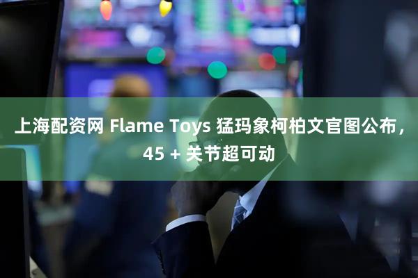 上海配资网 Flame Toys 猛玛象柯柏文官图公布，45 + 关节超可动