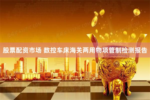 股票配资市场 数控车床海关两用物项管制检测报告