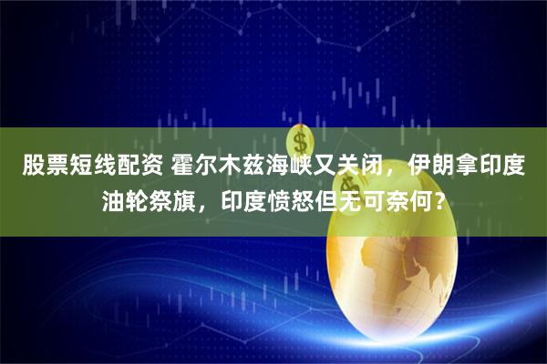 股票短线配资 霍尔木兹海峡又关闭，伊朗拿印度油轮祭旗，印度愤怒但无可奈何？