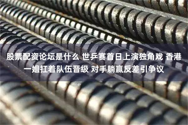 股票配资论坛是什么 世乒赛首日上演独角戏 香港一姐扛着队伍晋级 对手躺赢反差引争议