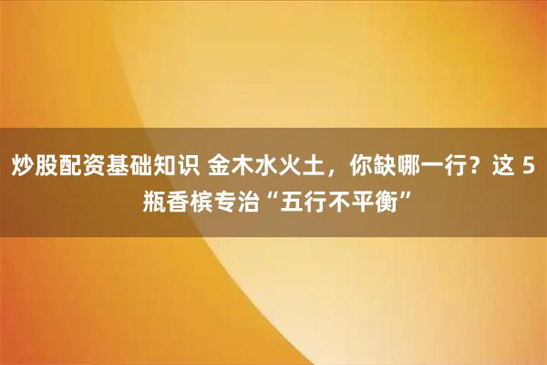 炒股配资基础知识 金木水火土，你缺哪一行？这 5 瓶香槟专治“五行不平衡”