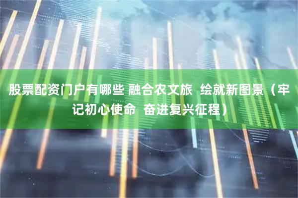股票配资门户有哪些 融合农文旅  绘就新图景（牢记初心使命  奋进复兴征程）