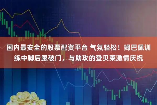 国内最安全的股票配资平台 气氛轻松！姆巴佩训练中脚后跟破门，与助攻的登贝莱激情庆祝