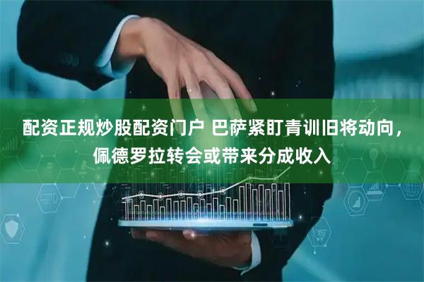配资正规炒股配资门户 巴萨紧盯青训旧将动向，佩德罗拉转会或带来分成收入