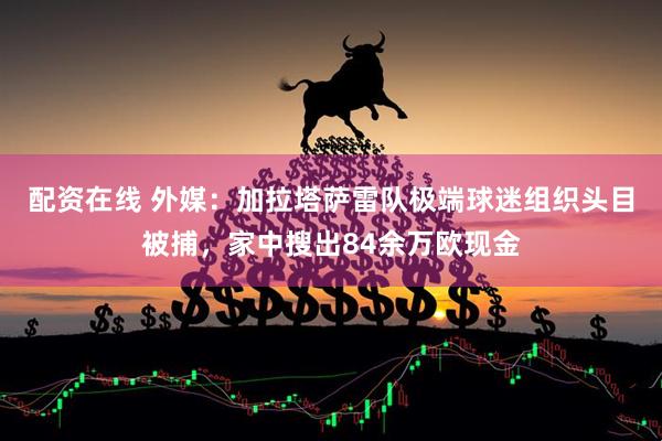 配资在线 外媒：加拉塔萨雷队极端球迷组织头目被捕，家中搜出84余万欧现金