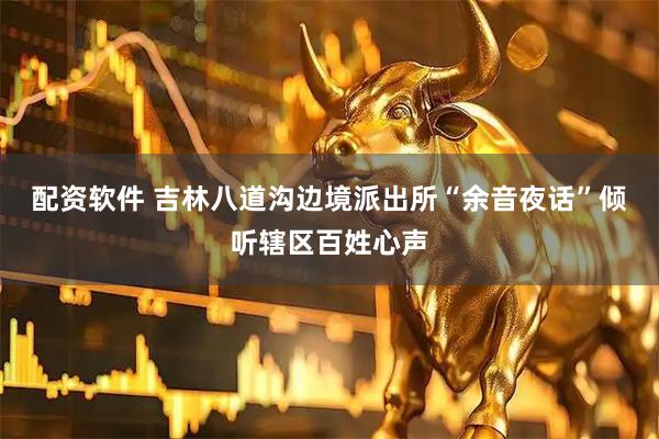 配资软件 吉林八道沟边境派出所“余音夜话”倾听辖区百姓心声