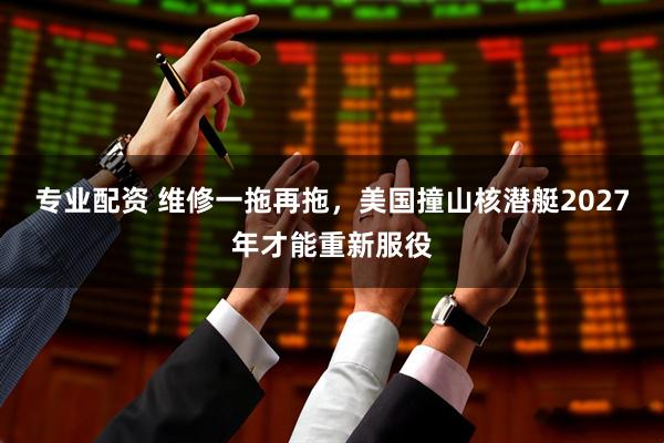 专业配资 维修一拖再拖，美国撞山核潜艇2027年才能重新服役